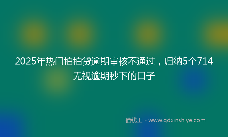 2025年热门拍拍贷逾期审核不通过，归纳5个714无视逾期秒下的口子