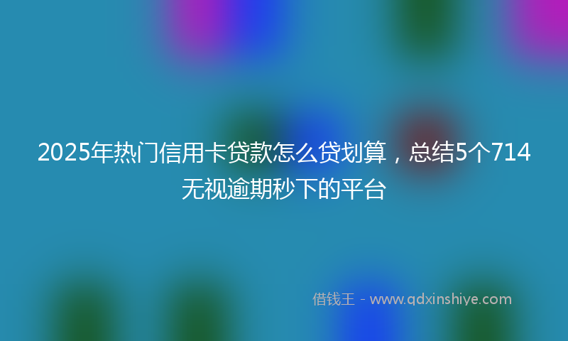 2025年热门信用卡贷款怎么贷划算，总结5个714无视逾期秒下的平台