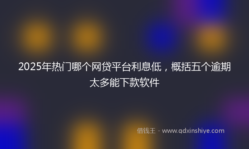 2025年热门哪个网贷平台利息低，概括五个逾期太多能下款软件