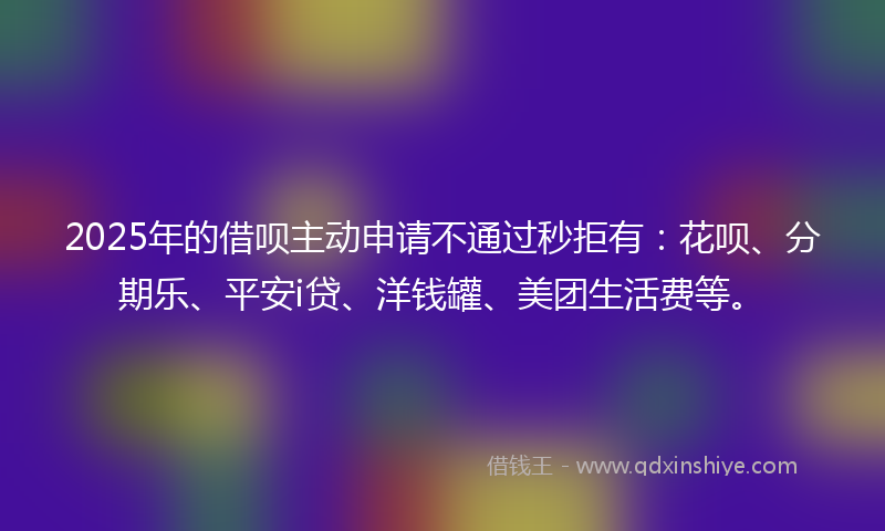 2025年的借呗主动申请不通过秒拒有：花呗、分期乐、平安i贷、洋钱罐、美团生活费等。