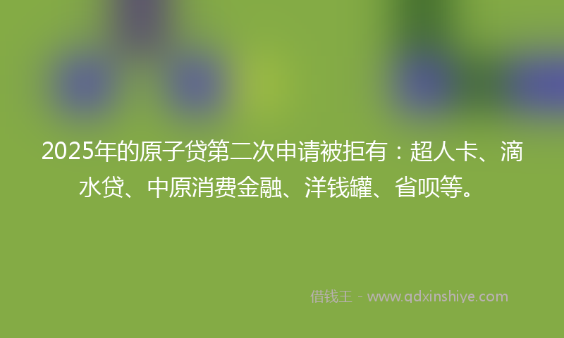 2025年的原子贷第二次申请被拒有：超人卡、滴水贷、中原消费金融、洋钱罐、省呗等。