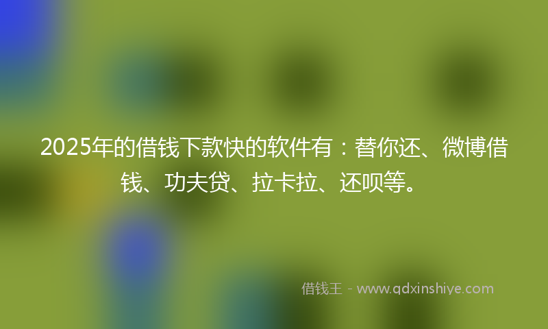2025年的借钱下款快的软件有：替你还、微博借钱、功夫贷、拉卡拉、还呗等。