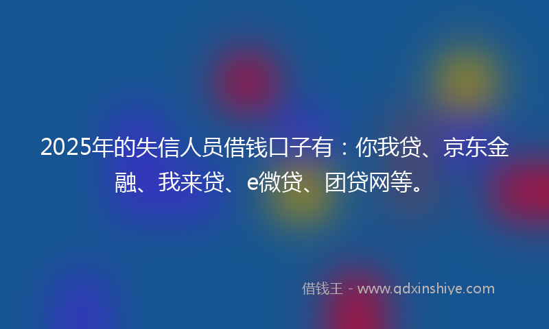 2025年的失信人员借钱口子有：你我贷、京东金融、我来贷、e微贷、团贷网等。