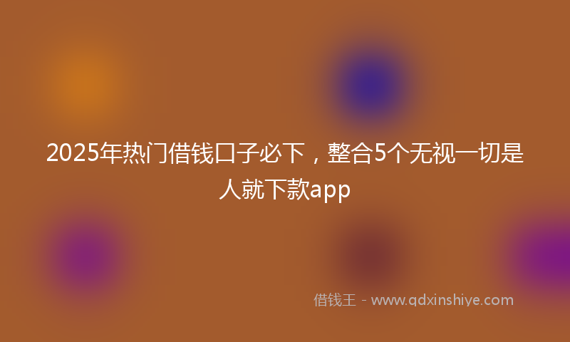 2025年热门借钱口子必下，整合5个无视一切是人就下款app