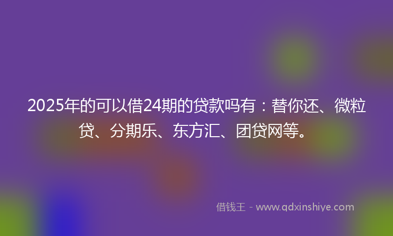 2025年的可以借24期的贷款吗有：替你还、微粒贷、分期乐、东方汇、团贷网等。