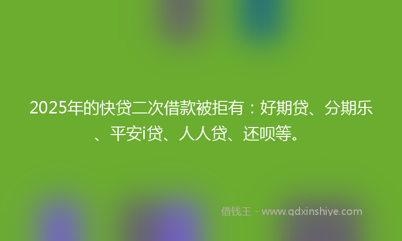 2025年的快贷二次借款被拒有：好期贷、分期乐、平安i贷、人人贷、还呗等。