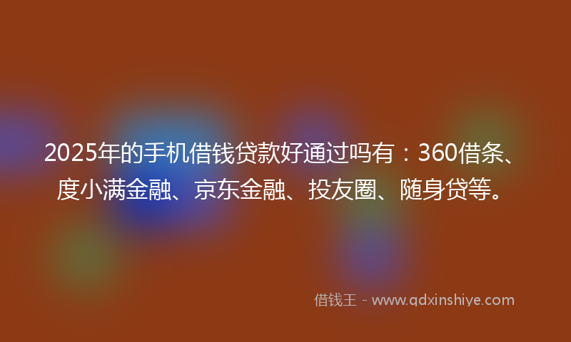2025年的手机借钱贷款好通过吗有：360借条、度小满金融、京东金融、投友圈、随身贷等。