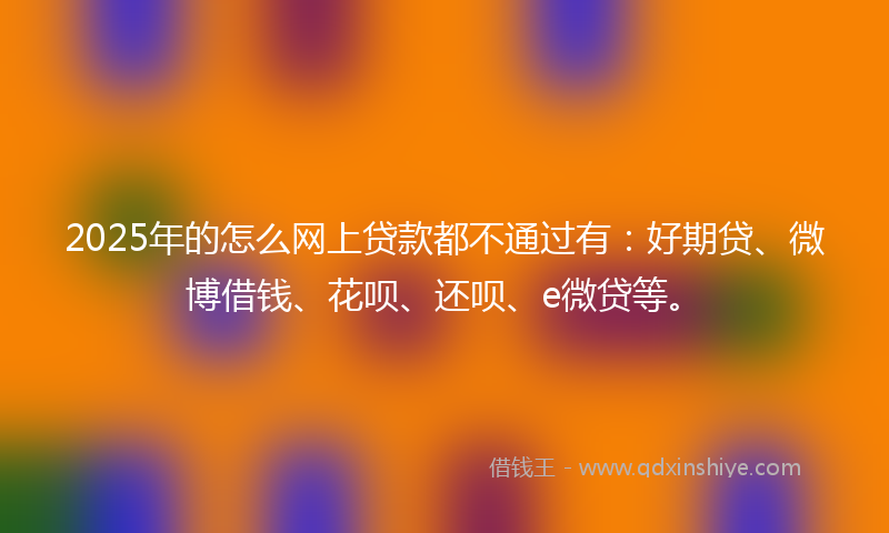 2025年的怎么网上贷款都不通过有：好期贷、微博借钱、花呗、还呗、e微贷等。