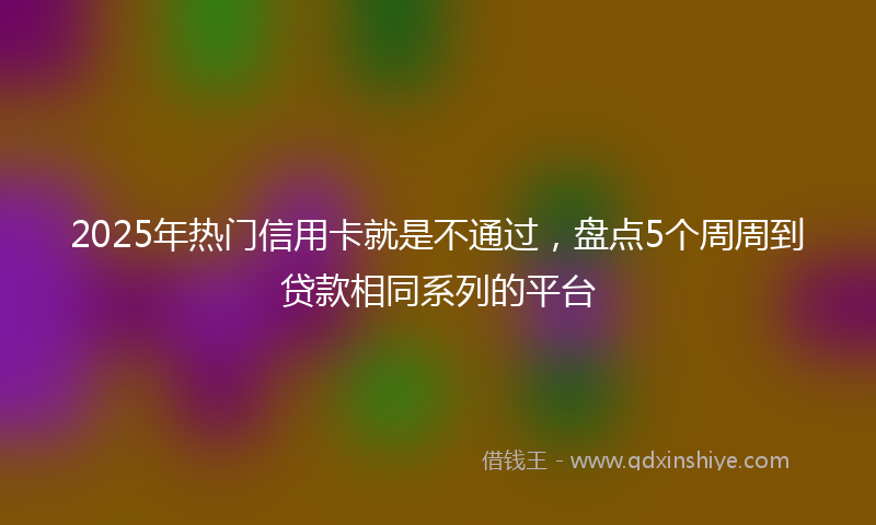 2025年热门信用卡就是不通过，盘点5个周周到贷款相同系列的平台