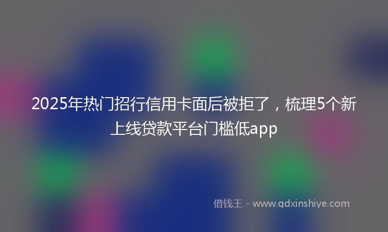 2025年热门招行信用卡面后被拒了，梳理5个新上线贷款平台门槛低app