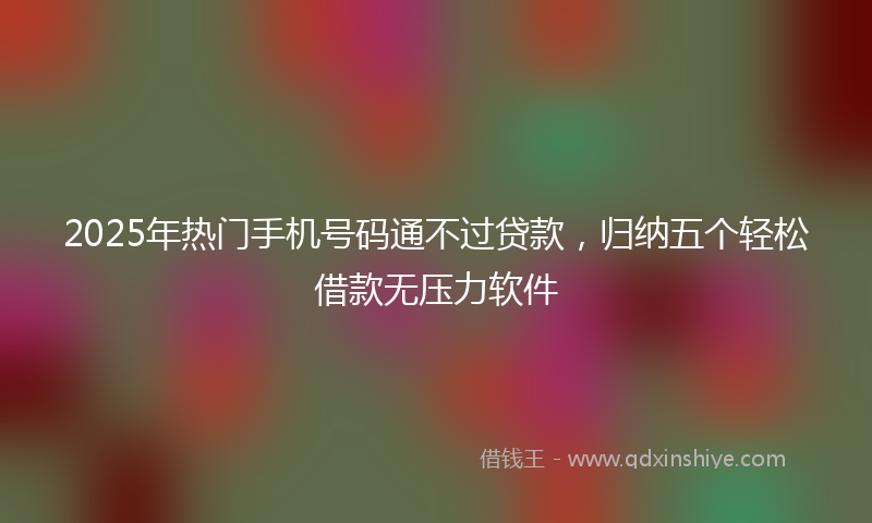 2025年热门手机号码通不过贷款，归纳五个轻松借款无压力软件