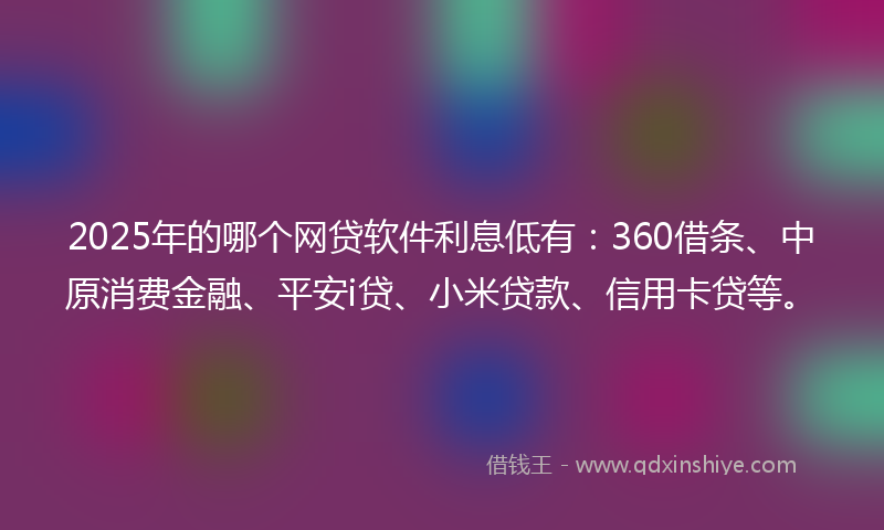 2025年的哪个网贷软件利息低有：360借条、中原消费金融、平安i贷、小米贷款、信用卡贷等。