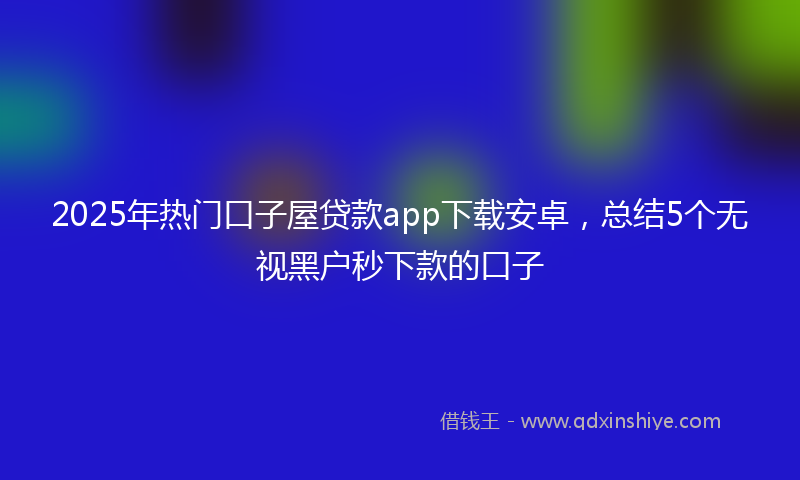 2025年热门口子屋贷款app下载安卓，总结5个无视黑户秒下款的口子
