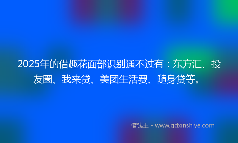 2025年的借趣花面部识别通不过有：东方汇、投友圈、我来贷、美团生活费、随身贷等。