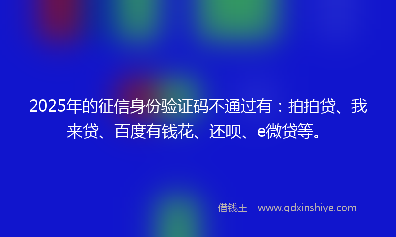 2025年的征信身份验证码不通过有：拍拍贷、我来贷、百度有钱花、还呗、e微贷等。