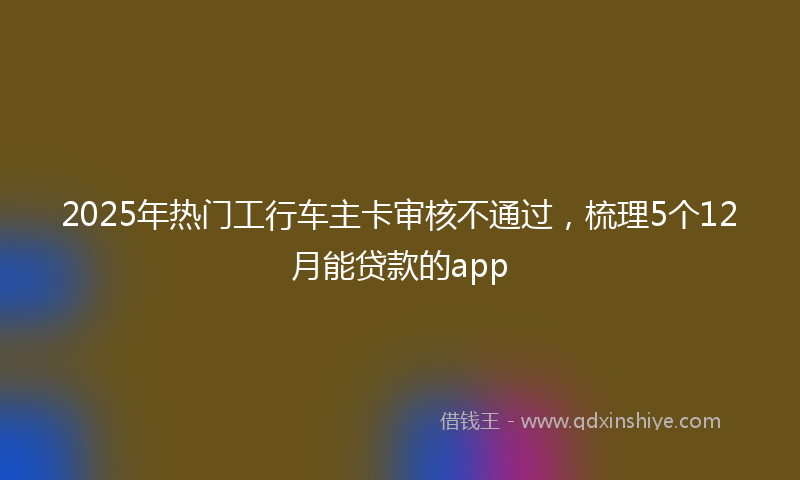2025年热门工行车主卡审核不通过，梳理5个12月能贷款的app