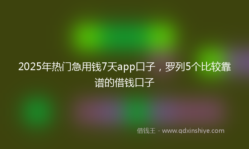 2025年热门急用钱7天app口子，罗列5个比较靠谱的借钱口子