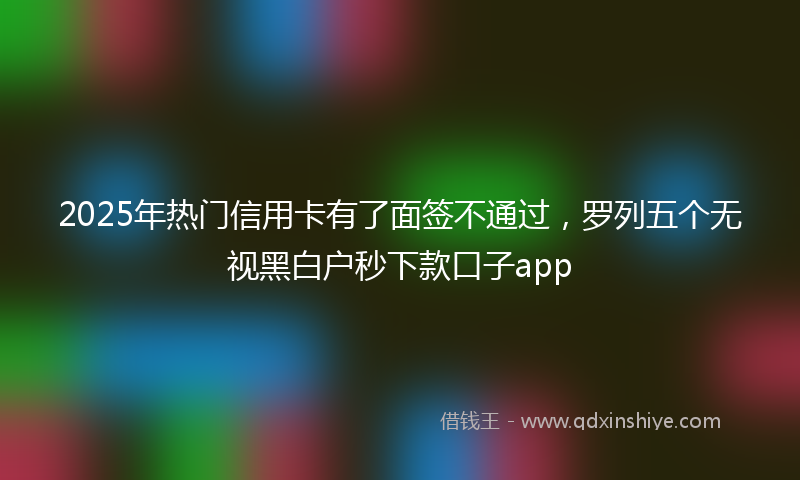 2025年热门信用卡有了面签不通过，罗列五个无视黑白户秒下款口子app