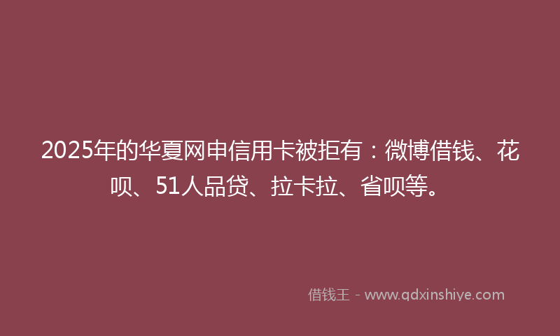 2025年的华夏网申信用卡被拒有：微博借钱、花呗、51人品贷、拉卡拉、省呗等。