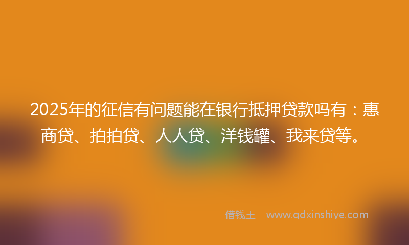 2025年的征信有问题能在银行抵押贷款吗有：惠商贷、拍拍贷、人人贷、洋钱罐、我来贷等。