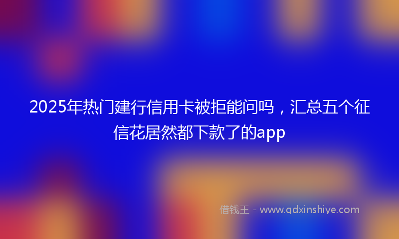 2025年热门建行信用卡被拒能问吗，汇总五个征信花居然都下款了的app