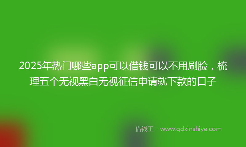 2025年热门哪些app可以借钱可以不用刷脸，梳理五个无视黑白无视征信申请就下款的口子