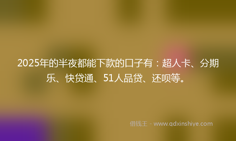 2025年的半夜都能下款的口子有：超人卡、分期乐、快贷通、51人品贷、还呗等。