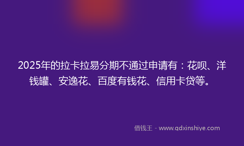 2025年的拉卡拉易分期不通过申请有：花呗、洋钱罐、安逸花、百度有钱花、信用卡贷等。