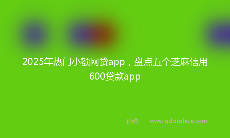 2025年热门小额网贷app，盘点五个芝麻信用600贷款app