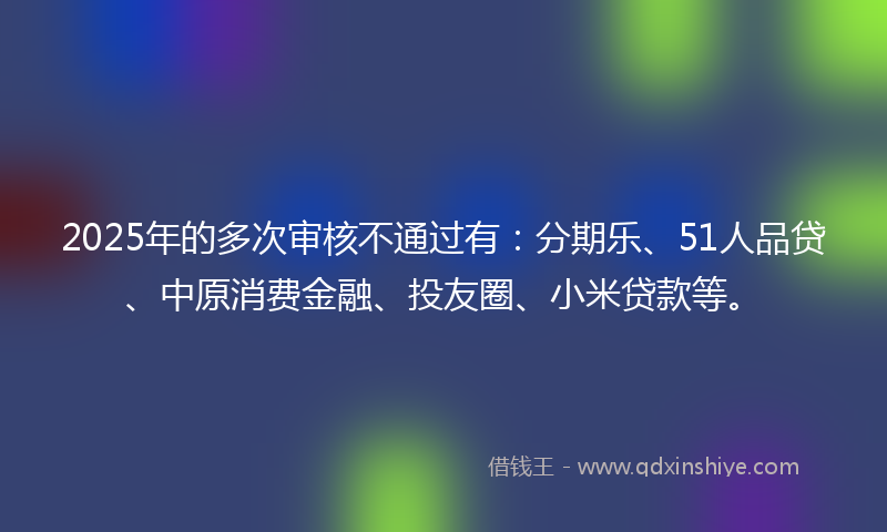 2025年的多次审核不通过有：分期乐、51人品贷、中原消费金融、投友圈、小米贷款等。