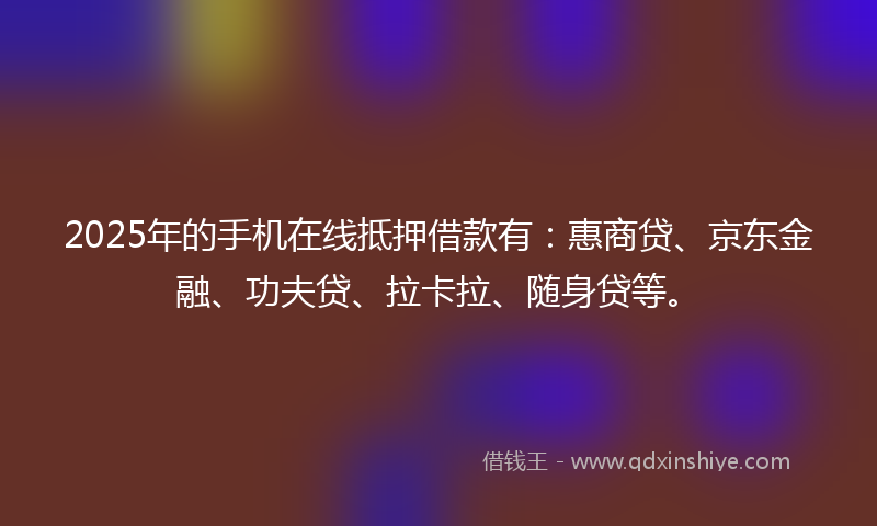 2025年的手机在线抵押借款有：惠商贷、京东金融、功夫贷、拉卡拉、随身贷等。