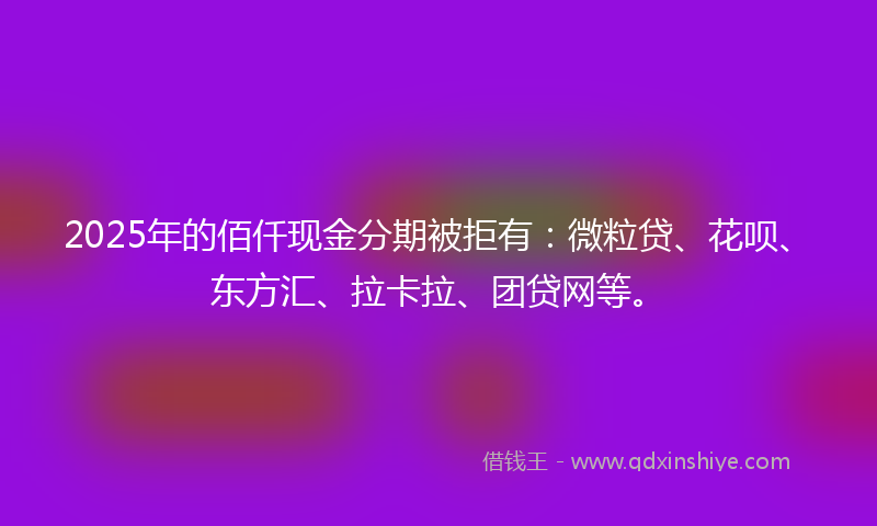2025年的佰仟现金分期被拒有：微粒贷、花呗、东方汇、拉卡拉、团贷网等。