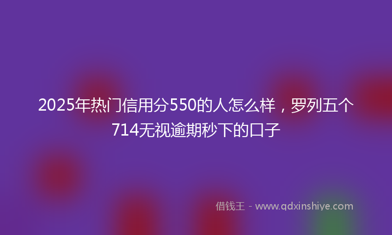 2025年热门信用分550的人怎么样，罗列五个714无视逾期秒下的口子
