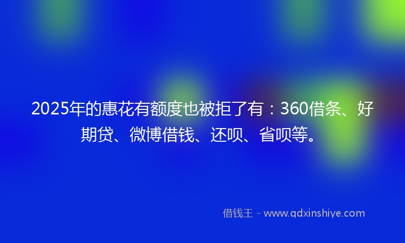 2025年的惠花有额度也被拒了有：360借条、好期贷、微博借钱、还呗、省呗等。
