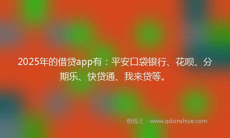 2025年的借贷app有：平安口袋银行、花呗、分期乐、快贷通、我来贷等。