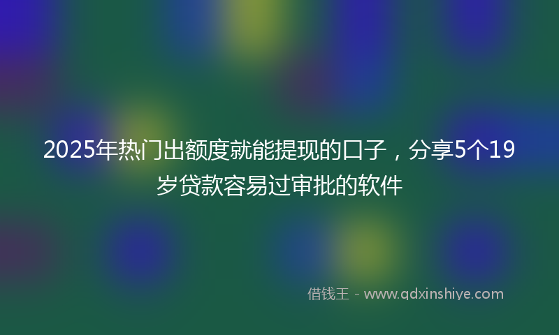 2025年热门出额度就能提现的口子，分享5个19岁贷款容易过审批的软件