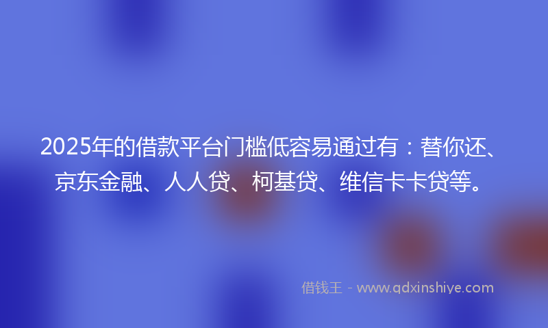 2025年的借款平台门槛低容易通过有：替你还、京东金融、人人贷、柯基贷、维信卡卡贷等。
