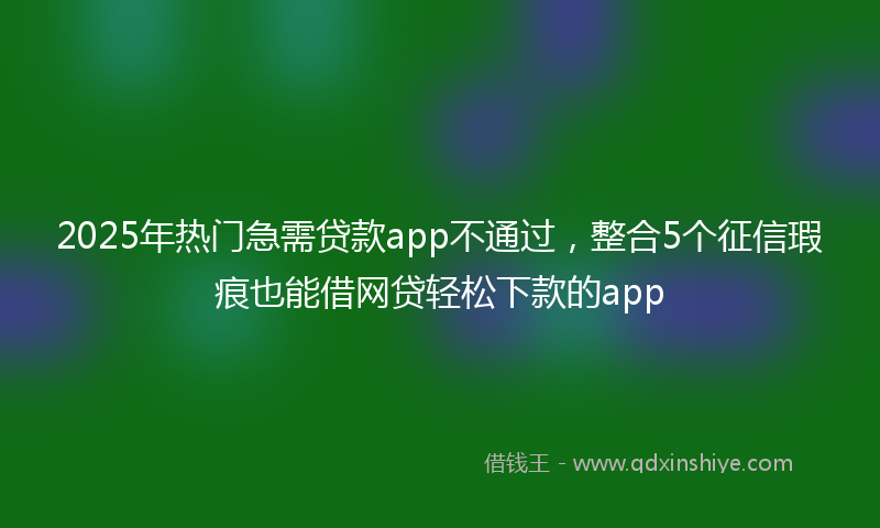 2025年热门急需贷款app不通过，整合5个征信瑕疵也能借网贷轻松下款的app