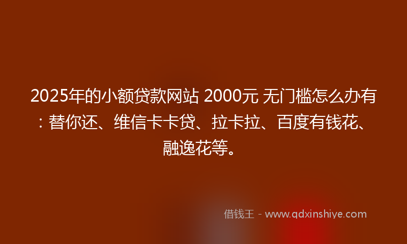 2025年的小额贷款网站 2000元 无门槛怎么办有：替你还、维信卡卡贷、拉卡拉、百度有钱花、融逸花等。