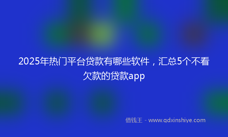 2025年热门平台贷款有哪些软件，汇总5个不看欠款的贷款app