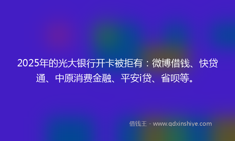2025年的光大银行开卡被拒有：微博借钱、快贷通、中原消费金融、平安i贷、省呗等。