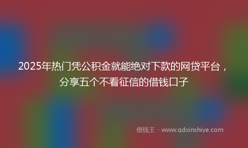 2025年热门凭公积金就能绝对下款的网贷平台，分享五个不看征信的借钱口子
