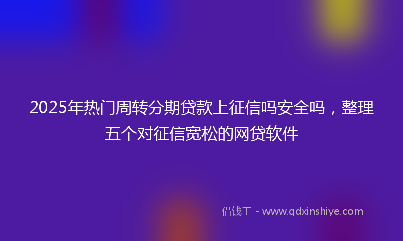 2025年热门周转分期贷款上征信吗安全吗，整理五个对征信宽松的网贷软件
