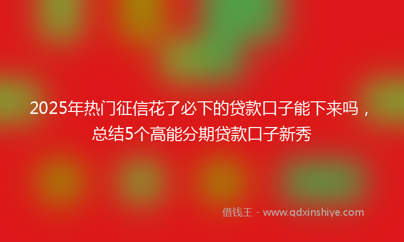 2025年热门征信花了必下的贷款口子能下来吗，总结5个高能分期贷款口子新秀