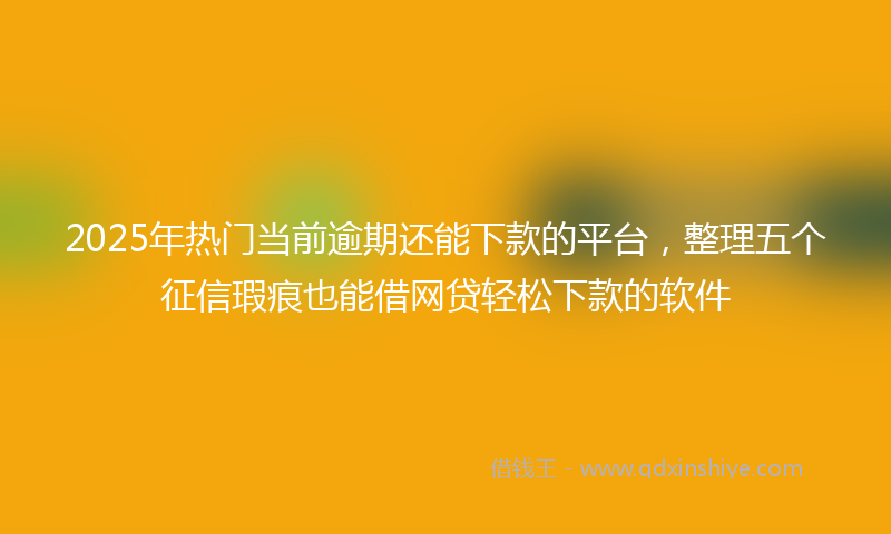 2025年热门当前逾期还能下款的平台，整理五个征信瑕疵也能借网贷轻松下款的软件