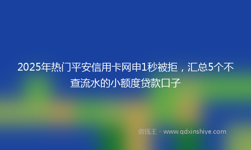 2025年热门平安信用卡网申1秒被拒，汇总5个不查流水的小额度贷款口子