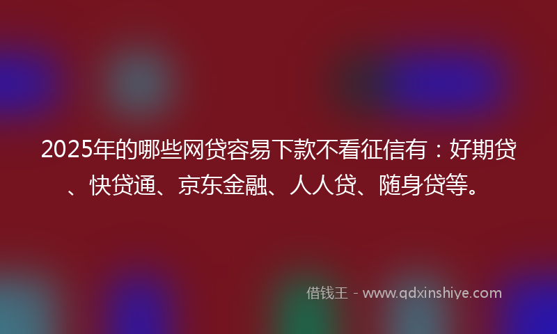 2025年的哪些网贷容易下款不看征信有：好期贷、快贷通、京东金融、人人贷、随身贷等。