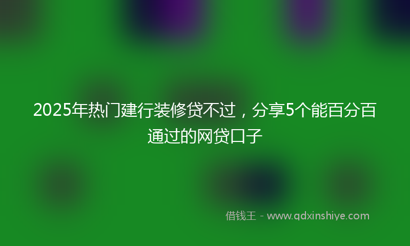 2025年热门建行装修贷不过，分享5个能百分百通过的网贷口子