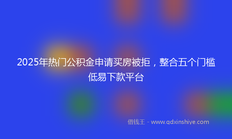 2025年热门公积金申请买房被拒，整合五个门槛低易下款平台