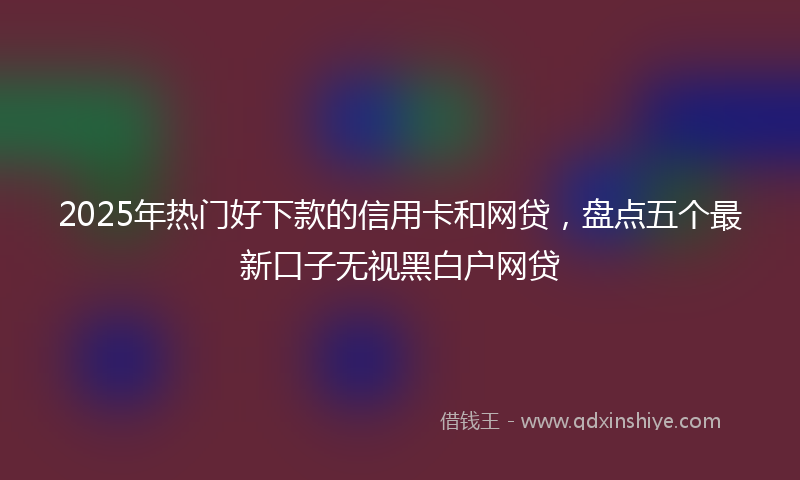 2025年热门好下款的信用卡和网贷，盘点五个最新口子无视黑白户网贷
